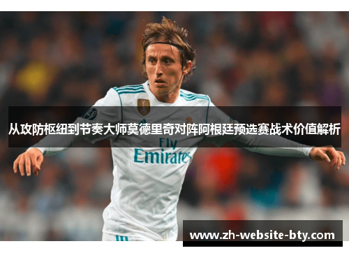 从攻防枢纽到节奏大师莫德里奇对阵阿根廷预选赛战术价值解析