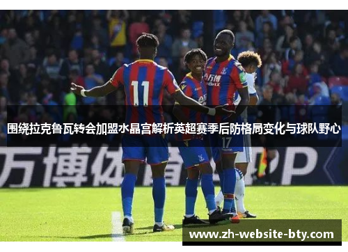 围绕拉克鲁瓦转会加盟水晶宫解析英超赛季后防格局变化与球队野心